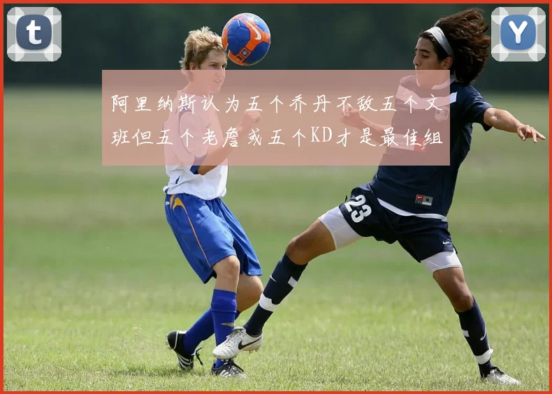 阿里纳斯认为五个乔丹不敌五个文班但五个老詹或五个KD才是最佳组合