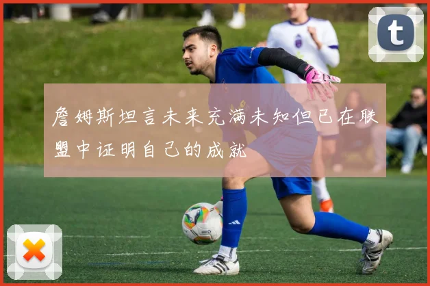 詹姆斯坦言未来充满未知但已在联盟中证明自己的成就