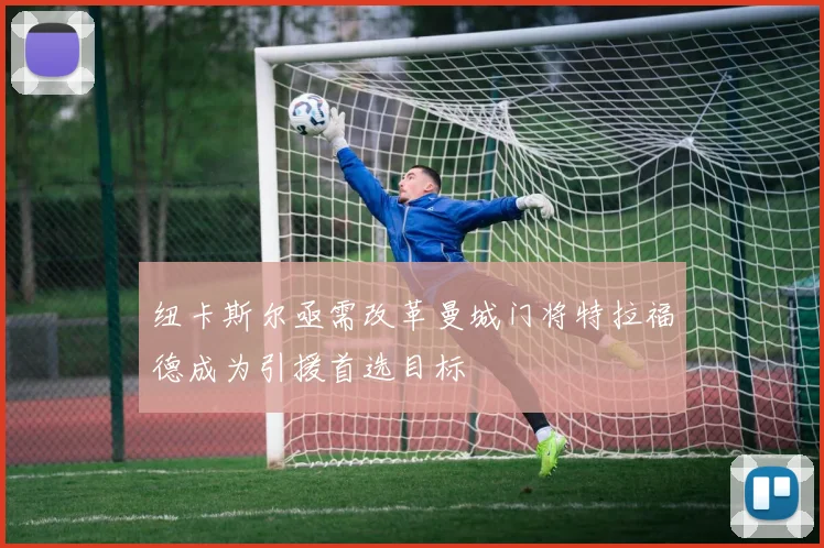 纽卡斯尔亟需改革曼城门将特拉福德成为引援首选目标