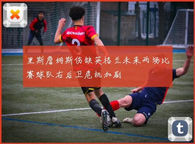 里斯詹姆斯伤缺英格兰未来两场比赛球队右后卫危机加剧