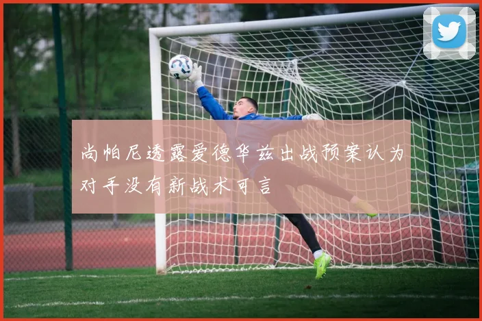 尚帕尼透露爱德华兹出战预案认为对手没有新战术可言
